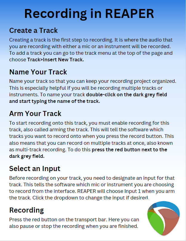 Recording in REAPER.  Create a track: Creating a track is the first step to recording. It is where the audio that you are recording with either a mic or an instrument will be recorded. To add a track you can go to the track menu at the top of the page and choose Track>Insert New Track.  Name Your Track:  Name your track so that you can keep your recording project organized. This is especially helpful if you will be recording multiple tracks or instruments. To name your track, double-click on the dark grey field and start typing the name of the track.  Arm Your Track: To start recording onto this track, you must enable recording for this track, also called arming the track. This will tell the software which tracks you want to record onto when you press the record button. This also means that you can record on multiple tracks at once, also known as multi-track recording. To do this, press the red button next to the dark grey field.  Select an Input:  Before recording on your track, you need to designate an input for that track. This tells the software which mic or instrument you are choosing to record from the interface. REAPER will choose Input 1 when you arm the track. Click the dropdown to change the input if desired.  Recording:  Press the red button on the transport bar. Here you can also pause or stop the recording when you are finished.