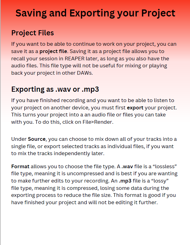 Saving and Exporting your Project.  Project Files: If you want to be able to continue to work on your project, you can save it as a project file. Saving it as a project file allows you to recall your session in REAPER later, as long as you also have the audio files. This file type will not be useful for mixing or playing back your project in other DAWs.  Exporting as .wav or .mp3: If you have finished recording and you want to be able to listen to your project on another device, you must first export your project. This turns your project into an audio file or files you can take with you. To do this, click on File>Render. Under Source, you can choose to mix down all of your tracks into a single file, or export selected tracks as individual files, if you want to mix the tracks independently later. Format allows you to choose the file type. A .wav file is a "lossless" file type, meaning it is uncompressed, losing some data during the exporting process to reduce the file size. This format is good if you have finished your project and will not be editing it further.